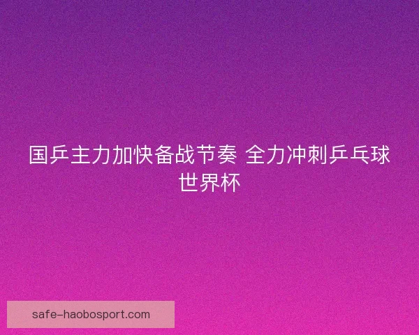 国乒主力加快备战节奏 全力冲刺乒乓球世界杯