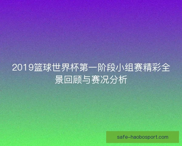 2019篮球世界杯第一阶段小组赛精彩全景回顾与赛况分析