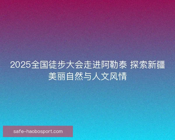 2025全国徒步大会走进阿勒泰 探索新疆美丽自然与人文风情