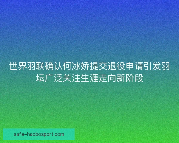 世界羽联确认何冰娇提交退役申请引发羽坛广泛关注生涯走向新阶段