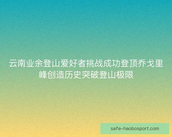 云南业余登山爱好者挑战成功登顶乔戈里峰创造历史突破登山极限
